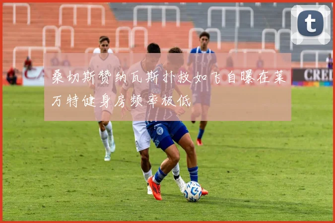 桑切斯赞纳瓦斯扑救如飞自曝在莱万特健身房频率极低